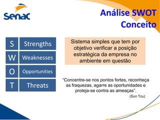Análise SWOT
                                           Conceito
                        Sistema simples que tem por
S   Strengths
                         objetivo verificar a posição
                         estratégica da empresa no
W   Weaknesses              ambiente em questão

O   Opportunities
                    “Concentre-se nos pontos fortes, reconheça
T    Threats          as fraquezas, agarre as oportunidades e
                           proteja-se contra as ameaças”.
                                                    (Sun Tzu)
 