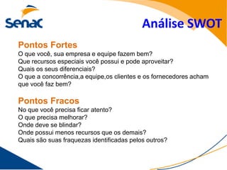 Análise SWOT
Pontos Fortes
O que você, sua empresa e equipe fazem bem?
Que recursos especiais você possui e pode aproveitar?
Quais os seus diferenciais?
O que a concorrência,a equipe,os clientes e os fornecedores acham
que você faz bem?

Pontos Fracos
No que você precisa ficar atento?
O que precisa melhorar?
Onde deve se blindar?
Onde possui menos recursos que os demais?
Quais são suas fraquezas identificadas pelos outros?
 