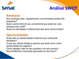 Análise SWOT
Ameaças
Que ameaças (leis, regulamentos, concorrentes) podem lhe
prejudicar?
Qual o ponto forte do seu concorrente que pode ser uma
ameaça para você?
Quais as estratégias e diferenciais dos seus concorrentes?

Oportunidades
Quais são as oportunidades externas que você pode
identificar?
O que seu cliente deseja e precisa que pode servir como
oportunidade de negócio?
Como agregar valor ao seu produto e ao seu serviço?
Que tendências você pode aproveitar ao seu favor?
 