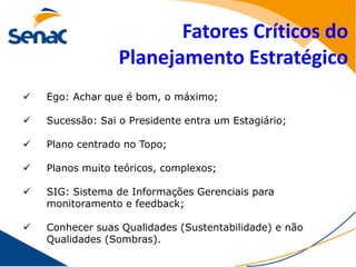 Fatores Críticos do
                  Planejamento Estratégico
   Ego: Achar que é bom, o máximo;

   Sucessão: Sai o Presidente entra um Estagiário;

   Plano centrado no Topo;

   Planos muito teóricos, complexos;

   SIG: Sistema de Informações Gerenciais para
    monitoramento e feedback;

   Conhecer suas Qualidades (Sustentabilidade) e não
    Qualidades (Sombras).
 