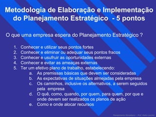 Metodologia de Elaboração e Implementação 
do Planejamento Estratégico - 5 pontos 
O que uma empresa espera do Planejamento Estratégico ? 
1. Conhecer e utilizar seus pontos fortes 
2. Conhecer e eliminar ou adequar seus pontos fracos 
3. Conhecer e usufruir as oportunidades externas 
4. Conhecer e evitar as ameaças externas 
5. Ter um efetivo plano de trabalho, estabelecendo: 
a. As premissas básicas que devem ser consideradas 
b. As expectativas de situações almejadas pela empresa 
c. Os caminhos, inclusive os alternativos, a serem seguidos 
Planejamento Estratégico – Prof. Pedro Lacchia 
pela empresa 
d. O quê, como, quando, por quem, para quem, por que e 
onde devem ser realizados os planos de ação 
e. Como e onde alocar recursos 
 