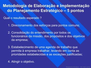 Metodologia de Elaboração e Implementação 
do Planejamento Estratégico – 5 pontos 
Qual o resultado esperado ? 
1. Direcionamento dos esforços para pontos comuns; 
2. Consolidação do entendimento por todos os 
funcionários da missão, dos propósitos e dos objetivos 
da empresa; 
3. Estabelecimento de uma agenda de trabalho que 
permita à empresa trabalhar, levando em conta as 
prioridades estabelecidas e as exceções justificadas; 
4. Atingir o objetivo. 
Planejamento Estratégico – Prof. Pedro Lacchia 
 