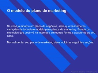 Planejamento Estratégico – Prof. Pedro Lacchia 
O modelo do plano de marketing 
Se você já montou um plano de negócios, sabe que há inúmeras 
variações de formato e modelo para planos de marketing. Estude os 
exemplos que você vê na internet e em outras fontes e adapte-os ao seu 
caso. 
Normalmente, seu plano de marketing deve incluir as seguintes seções: 
 