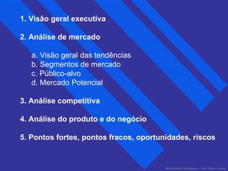 Planejamento Estratégico – Prof. Pedro Lacchia 
1. Visão geral executiva 
2. Análise de mercado 
a. Visão geral das tendências 
b. Segmentos de mercado 
c. Público-alvo 
d. Mercado Potencial 
3. Análise competitiva 
4. Análise do produto e do negócio 
5. Pontos fortes, pontos fracos, oportunidades, riscos 
 