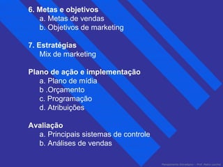 Planejamento Estratégico – Prof. Pedro Lacchia 
6. Metas e objetivos 
a. Metas de vendas 
b. Objetivos de marketing 
7. Estratégias 
Mix de marketing 
Plano de ação e implementação 
a. Plano de mídia 
b .Orçamento 
c. Programação 
d. Atribuições 
Avaliação 
a. Principais sistemas de controle 
b. Análises de vendas 
 
