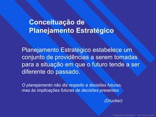 Conceituação de 
Planejamento Estratégico 
Planejamento Estratégico estabelece um 
conjunto de providências a serem tomadas 
para a situação em que o futuro tende a ser 
diferente do passado. 
O planejamento não diz respeito a decisões futuras, 
mas às implicações futuras de decisões presentes 
(Drucker) 
Planejamento Estratégico – Prof. Pedro Lacchia 
 
