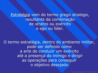 Estratégia vem do termo grego stratego, 
resultante da combinação 
de stratos ou exército 
Planejamento Estratégico – Prof. Pedro Lacchia 
e ego ou líder. 
O termo estratégia, dentro do ambiente militar, 
pode ser definido como 
a arte de conduzir um exército 
até a presença do inimigo e dirigir 
as operações para conseguir 
o objetivo desejado. 
 