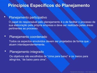 Princípios Específicos do Planejamento 
• Planejamento participativo 
O papel do responsável pelo planejamento é o de facilitar o processo de 
sua elaboração pela própria empresa e deve ser realizada pelas áreas 
pertinentes ao processo. 
• Planejamento coordenado 
Todos os aspectos envolvidos devem ser projetados de forma que 
atuem interdependentemente. 
• Planejamento integrado 
Os objetivos são escolhidos de “cima para baixo” e os meios para 
atingi-los, “de baixo para cima”. 
Planejamento Estratégico – Prof. Pedro Lacchia 
 