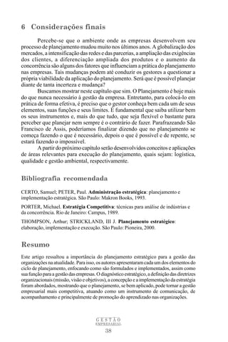 6 Considerações finais
        Percebe-se que o ambiente onde as empresas desenvolvem seu
processo de planejamento mudou muito nos últimos anos. A globalização dos
mercados, a intensificação das redes e das parcerias, a ampliação das exigências
dos clientes, a diferenciação ampliada dos produtos e o aumento da
concorrência são alguns dos fatores que influenciam a prática do planejamento
nas empresas. Tais mudanças podem até conduzir os gestores a questionar a
própria viabilidade da aplicação do planejamento. Será que é possível planejar
diante de tanta incerteza e mudança?
        Buscamos mostrar neste capítulo que sim. O Planejamento é hoje mais
do que nunca necessário à gestão da empresa. Entretanto, para colocá-lo em
prática de forma efetiva, é preciso que o gestor conheça bem cada um de seus
elementos, suas funções e seus limites. É fundamental que saiba utilizar bem
os seus instrumentos e, mais do que tudo, que seja flexível o bastante para
perceber que planejar nem sempre é o contrário de fazer. Parafrazeando São
Francisco de Assis, poderíamos finalizar dizendo que no planejamento se
começa fazendo o que é necessário, depois o que é possível e de repente, se
estará fazendo o impossível.
        A partir do próximo capítulo serão desenvolvidos conceitos e aplicações
de áreas relevantes para execução do planejamento, quais sejam: logística,
qualidade e gestão ambiental, respectivamente.


Bibliografia recomendada

CERTO, Samuel; PETER, Paul. Administração estratégica: planejamento e
implementação estratégica. São Paulo: Makron Books, 1993.
PORTER, Michael. Estratégia Competitiva: técnicas para análise de indústrias e
da concorrência. Rio de Janeiro: Campus, 1989.
THOMPSON, Arthur; STRICKLAND, III J. Planejamento estratégico:
elaboração, implementação e execução. São Paulo: Pioneira, 2000.


Resumo
Este artigo ressaltou a importância do planejamento estratégico para a gestão das
organizações na atualidade. Para isso, os autores apresentaram cada um dos elementos do
ciclo de planejamento, enfocando como são formulados e implementados, assim como
sua função para a gestão das empresas. O diagnóstico estratégico, a definição das diretrizes
organizacionais (missão, visão e objetivos), a concepção e a implementação da estratégia
foram abordados, mostrando que o planejamento, se bem aplicado, pode tornar a gestão
empresarial mais competitiva, atuando como um instrumento de comunicação, de
acompanhamento e principalmente de promoção do aprendizado nas organizações.



                                       GESTÃO
                                       EMPRESARIAL

                                            38
 