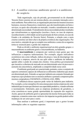 2.1 A análise externa: ambiente geral e o ambiente
    de negócio
        Toda organização, seja ela privada, governamental ou do chamado
Terceiro Setor consiste em um sistema aberto, em constante interação com o
meio ambiente. Para sobreviver, as organizações precisam de insumos (recursos
humanos, recursos financeiros e materiais), que são transformados em bens e
serviços, os quais são colocados no mercado, visando o atendimento de uma
determinada necessidade. O atendimento dessa necessidade produz resultados
que retroalimentam as organizações (receitas e lucro, no caso da empresa;
reconhecimento e efetividade social na promoção do bem comum, no caso do
Estado e de entidades do Terceiro Setor). Portanto, a relação com o meio
externo constitui um fator-chave da própria existência das organizações. Por
esse motivo, entender de que se compõe esse ambiente e como ele se organiza
torna-se essencial para a gestão das empresas.
        Pode-se dividir o ambiente organizacional em dois grandes grupos: o
macroambiente ou ambiente geral e o microambiente, ou Indústria.
        O macroambiente é composto por variáveis mais gerais que vão
influenciar a empresa indiretamente. Por exemplo, alguns indicadores
econômicos tais como inflação, índices de preços e taxa de desemprego vão
influenciar a empresa, através da sua ação sobre o ambiente da indústria,
agindo sobre o poder de compra dos clientes. Uma política governamental
que incentive a abertura de mercado em um determinado setor irá provocar o
aumento da concorrência, ampliando a competitividade nesse setor.
        O ambiente geral pode ser caracterizado, portanto, como o conjunto de
aspectos estruturais capazes de influenciar as diferentes indústrias que atuam
em determinado país. Entende-se aqui por indústria um conjunto formado por
empresas cujos produtos tem os mesmos atributos e portanto competem pelos
mesmos compradores (THOMPSON e STRICKLAND, 2000).
        A influência desses aspectos pode variar de indústria para indústria.
Por exemplo, a crise energética foi uma ameaça para muitas empresas do setor
industrial que tiveram que diminuir sua capacidade produtiva, visando enfrentar
o racionamento. Entretanto, para as empresas produtoras de geradores, a
crise constituiu-se numa grande oportunidade de expansão dos negócios.
Assim, apesar do ambiente geral se apresentar da mesma forma para todas as
empresas, a maneira como suas variáveis vão impactar na gestão poderá sofrer
mudanças de um setor para o outro.
        Para analisar o ambiente geral, é importante que o gestor levante
informações sobre os seguintes aspectos:


                                   COLEÇÃO
                                   GESTÃO
                                 EMPRESARIAL

                                     29
 