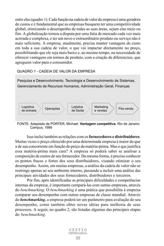 entre elas (quadro 1). Cada função na cadeia de valor da empresa é uma geradora
de custos e é fundamental que as empresas busquem ter uma competitividade
global, otimizando o desempenho de todas as suas áreas, sejam elas meio ou
fim. A globalização tornou a disputa por uma fatia de mercado cada vez mais
acirrada e complexa, e ter um novo e extraordinário produto ou serviço não é
mais suficiente. A empresa, atualmente, precisa manter vantagens de custo
em toda a sua cadeia de valor, o que vai impactar diretamente no preço,
possibilitando que ele seja mais baixo e, ao mesmo tempo, na necessidade de
oferecer vantagens em termos de produto, com a criação de diferenciais, que
agreguem valor para o consumidor.




        Isso inclui também as relações com os fornecedores e distribuidores.
Muitas vezes o preço oferecido por uma determinada empresa é maior do que
a de sua concorrente em função do preço da matéria-prima. Mas o que justifica
essa matéria-prima mais cara? A empresa só poderá saber se analisar a
composição de custos de seu fornecedor. Da mesma forma, é preciso conhecer
os pontos fracos e fortes dos seus distribuidores, visando otimizar o seu
desempenho. Assim, em muitas empresas, a análise da cadeia de valor não se
restringe apenas ao seu ambiente interno, passando a incluir uma análise das
principais atividades dos seus fornecedores, distribuidores e terceiros.
        Por fim, após identificadas as principais dificuldades e competências
internas da empresa, é importante compará-las com outras empresas, através
do benchmarking. O benchmarking é uma prática que possibilita à empresa
comparar seu desempenho com outras empresas de classe mundial. Através
do benchmarking, a empresa poderá ter um parâmetro para avaliação do seu
desempenho, como também obter novas idéias para melhoria de seus
processos. A seguir, no quadro 2, são listadas algumas das principais etapas
do benchmarking.


                                 GESTÃO
                                 EMPRESARIAL

                                      32
 