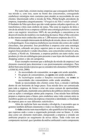 Por outro lado, existem muitas empresas que conseguem definir bem
sua missão e, com isso, saem na frente dos concorrentes, conseguindo
estabelecer estratégias mais coerentes para atender as necessidades de seus
clientes. Questionado sobre a missão da Nike, Philip Knight, presidente da
empresa, respondeu categoricamente: “O negócio da Nike é vender atitude”.
O fundador da Nike quis dizer que não vende apenas calçados esportivos, ele
transformou o tênis num símbolo de status. Não estar no negócio do tênis e
sim do da atitude levou a empresa a definir uma estratégia pioneira e coerente
com o seu negócio: terceirizou 100% de sua produção e concentrou-se no
desenvolvimento de modelos e no marketing da marca. Hoje a Nike está entre
as dez marcas mais conhecidas entre as 1.200 maiores empresas dos EUA.
        Outro exemplo interessante de definição de missão, dessa vez no Brasil,
é a Kopenhagem. Essa empresa estabeleceu sua missão não como a de vender
chocolates, mas presentes. Isso possibilitou à empresa criar uma estratégia
diferenciada, cobrando um preço superior para os seus produtos. Se o seu
negócio fosse produzir e vender chocolates, seus concorrentes seriam a Lacta,
a Garoto, a Nestlé etc. Entretanto, a empresa preferiu um outro nicho; seus
produtos já vêm em embalagens para presente e suas lojas são localizadas em
shopping centers e não em aeroportos.
        Esses exemplos mostram que a definição da missão da empresa é um
elemento essencial para determinar o seu posicionamento estratégico. Para
definir bem uma missão é preciso que se considere três elementos (THOMPSON
e STRICKLAND, 2000):
        • As necessidades do consumidor, ou o que está sendo atendido,
        • Os grupos de consumidores, ou quem está sendo atendido, e
        • As tecnologias usadas e funções executadas, ou como as
           necessidades dos consumidores estão sendo atendidas.
        Tendo as necessidades dos clientes como foco, a missão é definida
dentro de um horizonte de longo prazo. Essa missão deve ser comunicada
para toda a empresa, de forma a criar um senso comum de oportunidade,
direção e significado, mantendo uma aderência dos públicos interno e externo
com as ações e estratégias adotas pela empresa. Uma missão bem definida
prepara a empresa para o futuro, pois estabelece uma visão comum entre os
membros quanto aos rumos da empresa e transmite a identidade e a finalidade
da empresa para os seus diferentes stakeholders.
        Além de explicitar bem sua missão e divulgá-la, é necessário que os
gestores também definam claramente a visão e os objetivos da empresa.
        A visão consiste num macroobjetivo, não quantificável de longo prazo,
que expressa onde e como a organização pretende estar no futuro. A visão
atua como um elemento motivador, energizando a empresa e criando um
ambiente propício ao surgimento de novas idéias. Toda visão tem um
componente racional, que é produto da análise ambiental e outro componente


                                 GESTÃO
                                 EMPRESARIAL

                                      34
 
