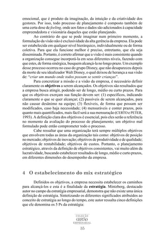 emocional, que é produto da imaginação, da intuição e da criatividade dos
gestores. Por isso, todo processo de planejamento é composto também de
uma certa dose de feeling, onde aos fatos e dados são adicionados à capacidade
empreendedora e visionária daqueles que estão planejando.
        Ao contrário do que se pode imaginar num primeiro momento, a
formulação da visão não é exclusividade da alta gerência da empresa. Ela pode
ser estabelecida em qualquer nível hierárquico, individualmente ou de forma
coletiva. Para que ela funcione melhor é preciso, entretanto, que ela seja
disseminada. Portanto, é correto afirmar que a visão é mais consistente quando
a organização consegue incorporá-la em seus diferentes níveis, fazendo com
que estes, de forma sinérgica, busquem alcançá-la no longo prazo. Um exemplo
desse processo ocorreu no caso do grupo Disney, que não desapareceu depois
da morte de seu idealizador Walt Disney, o qual deixou de herança a sua visão
de: “criar um mundo onde todos possam se sentir crianças”.
        Para concretizar a missão e a visão da empresa, é necessário definir
claramente os objetivos a serem alcançados. Os objetivos são resultados que
a empresa busca atingir, podendo ser de longo, médio ou curto prazos. Para
que os objetivos exerçam sua função devem ser: (1) específicos, indicando
claramente o que se quer alcançar; (2) passíveis de serem alcançados, para
não causar desânimo na equipe; (3) flexíveis, de forma que possam ser
modificados, caso haja necessidade; (4) mensuráveis e conter prazos, pois
quanto mais quantificados, mais fácil será a sua mensuração (CERTO e PETER,
1993). A definição clara dos objetivos é essencial, pois eles serão a referência
no momento da avaliação do processo de planejamento; um objetivo mal
formulado pode então comprometer todo o processo.
        Cabe ressaltar que uma organização terá sempre múltiplos objetivos
que envolvem todas as áreas da organização tais como: objetivos de posição
no mercado; objetivos de inovação; objetivos de produtividade e de qualidade;
objetivos de rentabilidade; objetivos de custos. Portanto, o planejamento
estratégico, através da definição de objetivos consistentes, vai muito além da
lucratividade, buscando estabelecer resultados de longo, médio e curto prazos,
em diferentes dimensões do desempenho da empresa.


4 O estabelecimento do mix estratégico
       Definidos os objetivos, a empresa necessita estabelecer os caminhos
para alcançá-los e esta é a finalidade da estratégia. Mintzberg, destacado
autor no campo da estratégia empresarial, demonstra que não existe uma única
definição de estratégia. Sintetizando os diferentes significados atribuídos ao
conceito de estratégia ao longo do tempo, este autor ressalta cinco definições
que ele denomina os 5 Ps da estratégia:

                                   COLEÇÃO
                                   GESTÃO
                                 EMPRESARIAL

                                      35
 