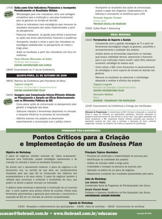 17h00 Saiba como Criar Indicadores Financeiros e Acompanhe                         • Acompanhe os resultados das ações de comunicação,
            Periodicamente os Resultados Obtidos                                        analise o papel dos dirigentes, colaboradores e da
  Estudoo   • Metodologias para criar indicadores como uma vantagem                     liderança e acompanhe os benefícios para a IES
  de Cas
              competitiva para a instituição e uma peça fundamental                   Fernando Augusto Trevisan
              para os gestores na tomada de decisão                                   Diretor Geral
            • Defina os indicadores mais estratégicos para mensurar os                TREVISAN ESCOLA DE NEGÓCIOS
              resultados alcançados das ações implementadas a partir        10h00 Coffee Break e Networking
              do planejamento
            • Padronize indicadores de gestão para alinhar e posicionar                                   MESA REDONDA
              as ações das áreas administrativa, financeira e acadêmica
                                                                            10h30 Ferramentas de Suporte a Gestão
            • Acompanhe, atualize e revise a partir dos indicadores as
                                                                                  • Compreenda como a gestão estratégica de TI a partir de
              estratégias estabelecidas no planejamento de médio e
                                                                                    ferramentas tecnológicas integra os gestores, possibilita o
              longo prazo
                                                                                    acompanhamento e avaliação dos projetos
            • Avalie os resultados a partir dos indicadores com foco em
                                                                                      • Analise dentre as ferramentas disponíveis no mercado,
              melhorias
                                                                                        qual possui viabilidade técnica, operacional e financeira
            Paulo Eduardo Marcondes de Salles                                           para a sua instituição (matriz ansoff, matriz BCG, balanced
            Pró-Reitor Administrativo                                                   scorecard, estratégia do oceano azul)
            CENTRO UNIVERSITÁRIO SÃO CAMILO
                                                                                      • Como utilizar o BSC como ferramenta no desenvolvimento
   18h00 Encerramento do 1º dia da Conferência                                          de estratégias e como suporte da tomada de decisão dos
                                                                                        gestores
              QUARTA-FEIRA, 21 DE OUTUBRO DE 2009
                                                                                      • Mensure os resultados ao selecionar a metodologia
   08h50 Abertura da Conferência pelo Presidente de Mesa                                adequada e analisar a eficácia dos projetos
         Taiguara Langrafe                                                            Taiguara Langrafe
         Pró-reitor de Extensão e Desenvolvimento                                     Pró-reitor de Extensão e Desenvolvimento
         CENTRO UNIVERSITÁRIO FECAP                                                   CENTRO UNIVERSITÁRIO FECAP
   09h00 Assegure uma Comunicação Interna Eficiente Alinhada                          Alexandre Mathias
            ao Planejamento e Garanta um Eficaz Relacionamento                        Sócio
  Estudoo   com os Diferentes Públicos da IES                                         INTERVIR - TECHNOLOGY FOR KNOWLEDGE
  de Cas
            • Como alocar ações de comunicação no planejamento para
                                                                            12h30 Encerramento da Conferência e Entrega dos Certificados
              garantir a integração das áreas
            • Selecione métodos e ferramentas disponíveis no mercado        Alteração de Programação: O compromisso da IBC é fornecer a discussão e o estudo de
              e conquiste eficiência no processo de comunicação             temas e casos de interesse por palestrantes habilitados. Eventuais alterações no
                                                                            programa serão decorrentes de caso fortuito ou força maior. Caso algum palestrante não
            • Obtenha sucesso nos projetos ao desenvolver                   possa comparecer, a IBC, empenhará maiores esforços possíveis para substituir o
              assertivamente a comunicação com o público interno            palestrante ausente por outro apto a promover a discussão do tema, conforme
                                                                            programado. Contudo, tal empenho não implica em garantia da substituição.


                                                         WORKSHOP PÓS-CONFERÊNCIA


                     Pontos Críticos para a Criação
                 e Implementação de um Business Plan
   Objetivo do Workshop:                                                    Principais Tópicos Abordados:
   O plano de negócios, também chamado de “plano empresarial”,              • Processo de construção e implementação do business plan
   descreve uma instituição, projeta estratégias operacionais e de          • Identificação de viabilidade dos projetos
   inserção no mercado e prevê os resultados financeiros.                   • Análise de mercado médio e longo prazo
   De acordo com o pensamento moderno, o plano de negócios é um             • Criatividade e inovação na estrutura do business plan
   documento vivo, no sentido de que deve ser constantemente                • Aplicação na prática de um plano de negócios
   atualizado para que seja útil na consecução dos objetivos dos            • Mapeamento constante dos resultados apresentados pelo plano
   empreendedores e de seus sócios. O plano de negócios também é
   utilizado para comunicar o conteúdo a investidores de risco, que         Líder do Workshop:
   podem se decidir a aplicar recursos na instituição.                      Luis Antonio Vilalta
                                                                            Coordenador Geral de Programas de Pós-Graduação Lato Sensu
   O objetivo deste workshop é apresentar a construção de um business
   plan e como superar seus pontos críticos de sucesso. Utilizar essa       Dennis Vincent Reade
   ferramenta administrativa e gerencial para estimular o crescimento e     Professor e Assessor Acadêmico na Pós Graduação Lato Sensu
                                                                            UNIVERSIDADE ANHEMBI MORUMBI
   expansão da IES em um mercado de extrema competitividade.

                                                                Agenda do Workshop:
               13h50 - Recepção e credenciamento dos participantes • 14h00 - Início do workshop • 18h00 - Encerramento do workshop

ucacao@ibcbrasil.com.br • www.ibcbrasil.com.br/educacao                                                                                   Copyright   © 2009
 