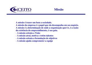 Missão



A missão é trazer um bem a sociedade.
A missão da empresa é o papel que ela desempenha em seu negócio.
A missão é a determinação de onde a organização quer ir, é a razão
da existência do empreendimento, é seu guia.
- A missão orienta a Visão
- A missão atrai, motiva e retém talentos
- A missão orienta a formulação de objetivos
- A missão ajuda comprometer a equipe
 
