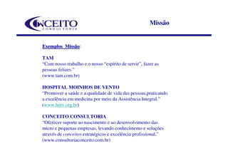 Missão


Exemplos Missão:
         Missão

TAM
“Com nosso trabalho e o nosso “espírito de servir”, fazer as
pessoas felizes.”
(www.tam.com.br)

HOSPITAL MOINHOS DE VENTO
“Promover a saúde e a qualidade de vida das pessoas,praticando
a excelência em medicina por meio da Assistência Integral.”
(www.hmv.org.br)

CONCEITO CONSULTORIA
“Oferecer suporte ao nascimento e ao desenvolvimento das
micro e pequenas empresas, levando conhecimento e soluções
através de conceitos estratégicos e excelência profissional.”
(www.consultoriaconceito.com.br)
 