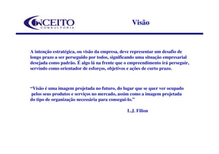 Visão


A intenção estratégica, ou visão da empresa, deve representar um desafio de
longo prazo a ser perseguido por todos, significando uma situação empresarial
desejada como padrão. É algo lá na frente que o empreendimento irá perseguir,
servindo como orientador de esforços, objetivos e ações de curto prazo.



“Visão é uma imagem projetada no futuro, do lugar que se quer ver ocupado
 pelos seus produtos e serviços no mercado, assim como a imagem projetada
do tipo de organização necessária para consegui-lo.”

                                               L.J. Filion
 