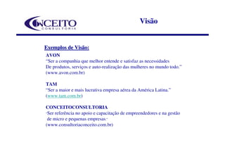 Visão


Exemplos de Visão:
AVON
“Ser a companhia que melhor entende e satisfaz as necessidades
De produtos, serviços e auto-realização das mulheres no mundo todo.”
(www.avon.com.br)

TAM
“Ser a maior e mais lucrativa empresa aérea da América Latina.”
(www.tam.com.br)

CONCEITOCONSULTORIA
“Ser referência no apoio e capacitação de empreendedores e na gestão
 de micro e pequenas empresas.”
(www.consultoriaconceito.com.br)
 
