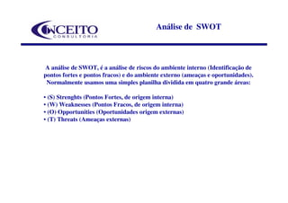 Análise de SWOT



A análise de SWOT, é a análise de riscos do ambiente interno (Identificação de
pontos fortes e pontos fracos) e do ambiente externo (ameaças e oportunidades).
 Normalmente usamos uma simples planilha dividida em quatro grande áreas:

• (S) Strenghts (Pontos Fortes, de origem interna)
• (W) Weaknesses (Pontos Fracos, de origem interna)
• (O) Opportunities (Oportunidades origem externas)
• (T) Threats (Ameaças externas)
 