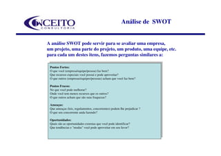 Análise de SWOT


A análise SWOT pode servir para se avaliar uma empresa,
um projeto, uma parte do projeto, um produto, uma equipe, etc.
para cada um destes itens, fazemos perguntas similares a:

  Pontos Fortes:
 Pontos Fortes:
  O que você (empresa/equipe/pessoa) faz bem?
 O que você (empresa/equipe/pessoa) faz bem?
 Que recursos especiais você possui e e pode aproveitar?
  Que recursos especiais você possui pode aproveitar?
  O que outros (empresas/equipes/pessoas) acham que você faz bem?
 O que outros (empresas/equipes/pessoas) acham que você faz bem?
  Pontos Fracos:
 Pontos Fracos:
  No que você pode melhorar?
 No que você pode melhorar?
  Onde você tem menos recursos que os outros?
 Onde você tem menos recursos que os outros?
  O que outros acham que são suas fraquezas?
 O que outros acham que são suas fraquezas?
  Ameaças:
 Ameaças:
  Que ameaças (leis, regulamentos, concorrentes) podem lhe prejudicar
 Que ameaças (leis, regulamentos, concorrentes) podem lhe prejudicar ? ?
  O que seu concorrente anda fazendo?
 O que seu concorrente anda fazendo?
  Oportunidades:
 Oportunidades:
  Quais são as oportunidades externas que você pode identificar?
 Quais são as oportunidades externas que você pode identificar?
 Que tendências e e "modas" você pode aproveitar em seu favor?
  Que tendências "modas" você pode aproveitar em seu favor?
 