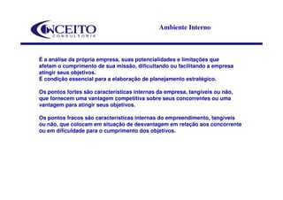 Ambiente Interno



É a análise da própria empresa, suas potencialidades e limitações que
afetam o cumprimento de sua missão, dificultando ou facilitando a empresa
atingir seus objetivos.
É condição essencial para a elaboração de planejamento estratégico.

Os pontos fortes são características internas da empresa, tangíveis ou não,
que fornecem uma vantagem competitiva sobre seus concorrentes ou uma
vantagem para atingir seus objetivos.

Os pontos fracos são características internas do empreendimento, tangíveis
ou não, que colocam em situação de desvantagem em relação aos concorrente
ou em dificuldade para o cumprimento dos objetivos.
 