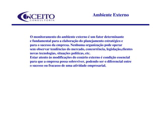 Ambiente Externo



O monitoramento do ambiente externo é um fator determinante
e fundamental para a elaboração do planejamento estratégico e
para o sucesso da empresa. Nenhuma organização pode operar
sem observar tendências do mercado, concorrência, legislação,clientes
novas tecnologias, situações políticas, etc.
Estar atento às modificações do cenário externo é condição essencial
para que a empresa possa sobreviver, podendo ser o diferencial entre
o sucesso ou fracasso de uma atividade empresarial.
 