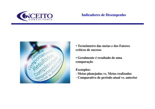 Indicadores de Desempenho




• Termômetro das metas e dos Fatores
críticos de sucesso

• Geralmente é resultado de uma
comparação

Exemplos:
- Metas planejadas vs. Metas realizadas
- Comparativo de período atual vs. anterior
 