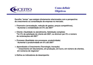 Como definir
                                              Objetivos


Escolha “temas” que estejam diretamente relacionados com a perspectiva
do crescimento ou consolidação da empresa no mercado.

  Financeiro (arrecadação, redução de gastos, preços competitivos),
  “Aumentar a rentabilidade em X% ate 200?”

 Cliente ( Qualidade no atendimento, Satisfação completa)
 “Ter X% de satisfação do cliente até 200?, ou diminuir par X% o número
  de reclamações até 200?”

  Processo (Qualidade nos processos, produtividade)
  “Aumentar a produtividade em X% até 200?”

  Aprendizado e Crescimento (Tecnologia, Inovação)
  “ Crescimento em faturamento, em produção, em lucro, em número de clientes,
   em números de negócios”

  Defina os indicadores de desempenho
 