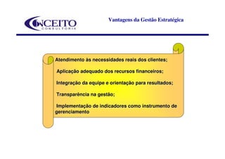 Vantagens da Gestão Estratégica




Atendimento às necessidades reais dos clientes;

Aplicação adequado dos recursos financeiros;

Integração da equipe e orientação para resultados;

Transparência na gestão;

Implementação de indicadores como instrumento de
gerenciamento
 