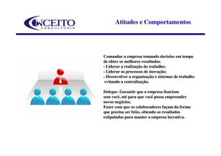 Atitudes e Comportamentos




Comandar a empresa tomando decisões em tempo
de obter os melhores resultados.
- Liderar a realização do trabalho;
- Liderar os processos de inovação;
- Desenvolver a organização e sistemas de trabalho
 evitando a centralização.

Delegar. Garantir que a empresa funcione
sem você, até para que você possa empreender
novos negócios.
Fazer com que os colaboradores façam da forma
que precisa ser feito, obtendo os resultados
estipulados para manter a empresa lucrativa.
 