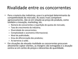 Rivalidade	
  entre	
  os	
  concorrentes	
  
•  Para	
  a	
  maioria	
  das	
  indústrias,	
  esse	
  é	
  o	
  principal	
  determinante	
  da	
  
   compe..vidade	
  do	
  mercado.	
  Às	
  vezes	
  rivais	
  competem	
  
   agressivamente,	
  não	
  só	
  em	
  relação	
  ao	
  preço	
  do	
  produto,	
  como	
  
   também	
  a	
  inovação,	
  marke.ng,	
  etc.	
  
      –    Número	
  de	
  concorrentes	
  e	
  repar.ção	
  de	
  quotas	
  de	
  mercado;	
  
      –    Taxa	
  de	
  crescimento	
  da	
  indústria;	
  
      –    Diversidade	
  de	
  concorrentes;	
  
      –    Complexidade	
  e	
  assimetria	
  informacional;	
  
      –    Nível	
  de	
  publicidade;	
  
      –    Grau	
  de	
  diferenciação	
  dos	
  produtos;	
  
      –    As	
  barreiras	
  à	
  saída	
  .	
  
•  Em	
  situações	
  de	
  elevada	
  rivalidade	
  os	
  concorrentes	
  procuram	
  
   a.vamente	
  captar	
  clientes,	
  as	
  margens	
  são	
  esmagadas	
  e	
  a	
  atuação	
  
   centra-­‐se	
  em	
  cortes	
  de	
  preços	
  e	
  descontos	
  de	
  quan.dade.	
  
 