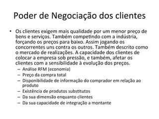 Poder	
  de	
  Negociação	
  dos	
  clientes	
  
•  Os	
  clientes	
  exigem	
  mais	
  qualidade	
  por	
  um	
  menor	
  preço	
  de	
  
   bens	
  e	
  serviços.	
  Também	
  compe.ndo	
  com	
  a	
  indústria,	
  
   forçando	
  os	
  preços	
  para	
  baixo.	
  Assim	
  jogando	
  os	
  
   concorrentes	
  uns	
  contra	
  os	
  outros.	
  Também	
  descrito	
  como	
  
   o	
  mercado	
  de	
  realizações.	
  A	
  capacidade	
  dos	
  clientes	
  de	
  
   colocar	
  a	
  empresa	
  sob	
  pressão,	
  e	
  também,	
  afetar	
  os	
  
   clientes	
  com	
  a	
  sensibilidade	
  à	
  evolução	
  dos	
  preços.	
  
     –  Análise	
  RFM	
  (economia)	
  
     –  Preço	
  da	
  compra	
  total	
  
     –  Disponibilidade	
  de	
  informação	
  do	
  comprador	
  em	
  relação	
  ao	
  
        produto	
  
     –  Existência	
  de	
  produtos	
  subs.tutos	
  
     –  Da	
  sua	
  dimensão	
  enquanto	
  clientes	
  
     –  Da	
  sua	
  capacidade	
  de	
  integração	
  a	
  montante	
  
 