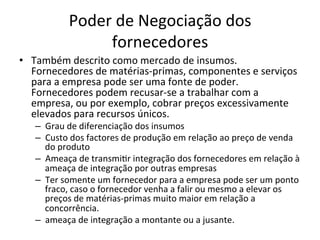 Poder	
  de	
  Negociação	
  dos	
  
                     fornecedores	
  
•  Também	
  descrito	
  como	
  mercado	
  de	
  insumos.	
  
   Fornecedores	
  de	
  matérias-­‐primas,	
  componentes	
  e	
  serviços	
  
   para	
  a	
  empresa	
  pode	
  ser	
  uma	
  fonte	
  de	
  poder.	
  
   Fornecedores	
  podem	
  recusar-­‐se	
  a	
  trabalhar	
  com	
  a	
  
   empresa,	
  ou	
  por	
  exemplo,	
  cobrar	
  preços	
  excessivamente	
  
   elevados	
  para	
  recursos	
  únicos.	
  
    –  Grau	
  de	
  diferenciação	
  dos	
  insumos	
  
    –  Custo	
  dos	
  factores	
  de	
  produção	
  em	
  relação	
  ao	
  preço	
  de	
  venda	
  
       do	
  produto	
  
    –  Ameaça	
  de	
  transmi.r	
  integração	
  dos	
  fornecedores	
  em	
  relação	
  à	
  
       ameaça	
  de	
  integração	
  por	
  outras	
  empresas	
  
    –  Ter	
  somente	
  um	
  fornecedor	
  para	
  a	
  empresa	
  pode	
  ser	
  um	
  ponto	
  
       fraco,	
  caso	
  o	
  fornecedor	
  venha	
  a	
  falir	
  ou	
  mesmo	
  a	
  elevar	
  os	
  
       preços	
  de	
  matérias-­‐primas	
  muito	
  maior	
  em	
  relação	
  a	
  
       concorrência.	
  
    –  ameaça	
  de	
  integração	
  a	
  montante	
  ou	
  a	
  jusante.	
  
 