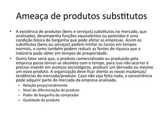 Ameaça	
  de	
  produtos	
  subs.tutos	
  
•  A	
  existência	
  de	
  produtos	
  (bens	
  e	
  serviços)	
  subs.tutos	
  no	
  mercado,	
  que	
  
   analisados,	
  desempenha	
  funções	
  equivalentes	
  ou	
  parecidas	
  é	
  uma	
  
   condição	
  básica	
  de	
  barganha	
  que	
  pode	
  afetar	
  as	
  empresas.	
  Assim	
  os	
  
   subs.tutos	
  (bens	
  ou	
  serviços)	
  podem	
  limitar	
  os	
  lucros	
  em	
  tempos	
  
   normais,	
  e	
  como	
  também	
  podem	
  reduzir	
  as	
  fontes	
  de	
  riqueza	
  que	
  a	
  
   indústria	
  pode	
  obter	
  em	
  tempos	
  de	
  prosperidade.	
  
•  Outro	
  fator	
  seria	
  que,	
  o	
  produto	
  comercializado	
  ou	
  produzido	
  pela	
  
   empresa	
  possa	
  tornar-­‐se	
  obsoleto	
  com	
  o	
  tempo,	
  para	
  isso	
  não	
  ocorrer	
  é	
  
   preciso	
  inves.r	
  em	
  avanços	
  tecnológicos,	
  produzir	
  um	
  derivado	
  ou	
  mesmo	
  
   um	
  novo	
  produto.	
  A	
  organização	
  deve	
  ﬁcar	
  atenta	
  as	
  novas	
  mudanças/
   tendências	
  do	
  mercado/produto.	
  Caso	
  não	
  seja	
  feito	
  nada,	
  a	
  concorrência	
  
   pode	
  adquirir	
  parte	
  do	
  mercado	
  da	
  empresa	
  analisada.	
  
      –    Relação	
  preço/rendimento	
  
      –    Nivel	
  de	
  diferenciação	
  do	
  produto	
  
      –    Poder	
  de	
  barganha	
  do	
  comprador	
  
      –    Qualidade	
  do	
  produto	
  
 