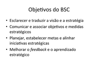 Obje.vos	
  do	
  BSC	
  
•  Esclarecer	
  e	
  traduzir	
  a	
  visão	
  e	
  a	
  estratégia	
  
•  Comunicar	
  e	
  associar	
  obje.vos	
  e	
  medidas	
  
   estratégicos	
  
•  Planejar,	
  estabelecer	
  metas	
  e	
  alinhar	
  
   inicia.vas	
  estratégicas	
  
•  Melhorar	
  o	
  feedback	
  e	
  o	
  aprendizado	
  
   estratégico	
  
 