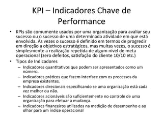 KPI	
  –	
  Indicadores	
  Chave	
  de	
  
                              Performance	
  
•  KPIs	
  são	
  comumente	
  usados	
  por	
  uma	
  organização	
  para	
  avaliar	
  seu	
  
   sucesso	
  ou	
  o	
  sucesso	
  de	
  uma	
  determinada	
  a.vidade	
  em	
  que	
  está	
  
   envolvida.	
  Às	
  vezes	
  o	
  sucesso	
  é	
  deﬁnido	
  em	
  termos	
  de	
  progredir	
  
   em	
  direção	
  a	
  obje.vos	
  estratégicos,	
  mas	
  muitas	
  vezes,	
  o	
  sucesso	
  é	
  
   simplesmente	
  a	
  realização	
  repe.da	
  de	
  algum	
  nível	
  de	
  meta	
  
   operacional	
  (zero	
  defeitos,	
  sa.sfação	
  do	
  cliente	
  10/10	
  etc.)	
  
•  Tipos	
  de	
  Indicadores	
  
     –  Indicadores	
  quan.ta.vos	
  que	
  podem	
  ser	
  apresentados	
  como	
  um	
  
        número.	
  
     –  Indicadores	
  prá.cos	
  que	
  fazem	
  interface	
  com	
  os	
  processos	
  da	
  
        empresa	
  existentes.	
  
     –  Indicadores	
  direcionais	
  especiﬁcando	
  se	
  uma	
  organização	
  está	
  cada	
  
        vez	
  melhor	
  ou	
  não.	
  
     –  Indicadores	
  acionáveis	
  são	
  suﬁcientemente	
  no	
  controle	
  de	
  uma	
  
        organização	
  para	
  efetuar	
  a	
  mudança.	
  
     –  Indicadores	
  ﬁnanceiros	
  u.lizados	
  na	
  medição	
  de	
  desempenho	
  e	
  ao	
  
        olhar	
  para	
  um	
  índice	
  operacional	
  
 