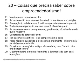 20	
  –	
  Coisas	
  que	
  precisa	
  saber	
  sobre	
  
                        empreendedorismo!	
  
    11.       Você	
  sempre	
  tem	
  uma	
  escolha	
  
    12.       As	
  pessoas	
  vão	
  lutar	
  com	
  você	
  em	
  tudo	
  –	
  mantenha	
  sua	
  posição	
  
    13.       Percepção	
  é	
  realidade	
  -­‐	
  você	
  está	
  sempre	
  criando	
  uma	
  impressão	
  
    14.       Tudo	
  é	
  uma	
  negociação,	
  mesmo	
  se	
  você	
  não	
  acha	
  que	
  é	
  
    15.       As	
  pessoas	
  ouvem	
  o	
  que	
  querem	
  e,	
  geralmente,	
  só	
  se	
  lembram	
  do	
  
              que	
  é	
  nega.vo	
  
    16.       Generosidade	
  parece	
  ser	
  bom	
  
    17.       Ter	
  as	
  conversas	
  diiceis	
  -­‐	
  elas	
  sempre	
  valem	
  a	
  pena	
  
    18.       Passa	
  rápido	
  e	
  sua	
  saúde	
  é	
  a	
  coisa	
  mais	
  importante	
  -­‐	
  cuidar	
  dela	
  /	
  
              torná-­‐la	
  uma	
  prioridade	
  
    19.       Os	
  axiomas	
  de	
  negócios	
  an.gos	
  são	
  verdade,	
  take	
  “.me	
  to	
  hire	
  
              and	
  be	
  fast	
  to	
  ﬁre”	
  
    20.       O	
  caminho	
  para	
  o	
  inferno	
  realmente	
  é	
  pavimentada	
  com	
  boas	
  
              intenções	
  
hpp://www.fastcompany.com/1665596/20-­‐things-­‐ive-­‐learned-­‐as-­‐an-­‐entrepreneur	
  
 