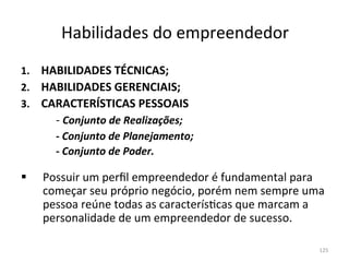 Habilidades	
  do	
  empreendedor	
  
1.       HABILIDADES	
  TÉCNICAS;	
  
2.       HABILIDADES	
  GERENCIAIS;	
  
3.       CARACTERÍSTICAS	
  PESSOAIS	
  
       	
   	
  -­‐	
  Conjunto	
  de	
  Realizações;	
  
       	
   	
  -­‐	
  Conjunto	
  de	
  Planejamento;	
  
       	
   	
  -­‐	
  Conjunto	
  de	
  Poder.	
  
	
  

§     Possuir	
  um	
  perﬁl	
  empreendedor	
  é	
  fundamental	
  para	
  
       começar	
  seu	
  próprio	
  negócio,	
  porém	
  nem	
  sempre	
  uma	
  
       pessoa	
  reúne	
  todas	
  as	
  caracterís.cas	
  que	
  marcam	
  a	
  
       personalidade	
  de	
  um	
  empreendedor	
  de	
  sucesso.	
  
	
  
	
                                                                            125	
  
 