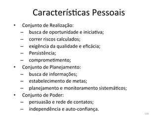 Caracterís.cas	
  Pessoais	
  
•   Conjunto	
  de	
  Realização:	
  
   –  busca	
  de	
  oportunidade	
  e	
  inicia.va;	
  
   –  correr	
  riscos	
  calculados;	
  
   –  exigência	
  da	
  qualidade	
  e	
  eﬁcácia;	
  
   –  Persistência;	
  
   –  comprome.mento;	
  
•  Conjunto	
  de	
  Planejamento:	
  
   –  busca	
  de	
  informações;	
  
   –  estabelecimento	
  de	
  metas;	
  
   –  planejamento	
  e	
  monitoramento	
  sistemá.cos;	
  
•  Conjunto	
  de	
  Poder:	
  
   –  persuasão	
  e	
  rede	
  de	
  contatos;	
  
   –  independência	
  e	
  auto-­‐conﬁança.	
  
                                                               128	
  
 