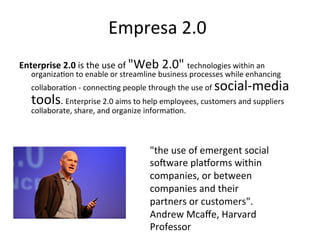 Empresa	
  2.0	
  
Enterprise	
  2.0	
  is	
  the	
  use	
  of	
  "Web	
  2.0"	
  technologies	
  within	
  an	
  
    organiza.on	
  to	
  enable	
  or	
  streamline	
  business	
  processes	
  while	
  enhancing	
  
    collabora.on	
  -­‐	
  connec.ng	
  people	
  through	
  the	
  use	
  of	
     social-­‐media	
  
    tools.	
  Enterprise	
  2.0	
  aims	
  to	
  help	
  employees,	
  customers	
  and	
  suppliers	
  
    collaborate,	
  share,	
  and	
  organize	
  informa.on.	
  	
  



                                                     "the	
  use	
  of	
  emergent	
  social	
  
                                                     soyware	
  plazorms	
  within	
  
                                                     companies,	
  or	
  between	
  
                                                     companies	
  and	
  their	
  
                                                     partners	
  or	
  customers".	
  
                                                     Andrew	
  Mcaﬀe,	
  Harvard	
  
                                                     Professor	
  
 
