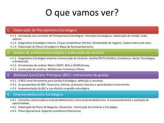 O	
  que	
  vamos	
  ver?	
  
1.	
  	
  	
  	
  Elaboração	
  de	
  Planejamento	
  Estratégico	
  
   • 1.1.	
  	
  Introdução	
  aos	
  conceitos	
  de	
  Planejamento	
  Estratégico.	
  Intenções	
  Estratégicas:	
  elaboração	
  de	
  missão,	
  visão,	
  
     valores;	
  
   • 1.2.	
  	
  Diagnós.co	
  Estratégico	
  Interno.	
  Forças	
  compe..vas	
  (Porter).	
  Atra.vidade	
  do	
  negócio.	
  Cadeia	
  interna	
  de	
  valor;	
  
   • 1.3.	
  	
  Elaboração	
  do	
  Plano	
  Estratégico	
  e	
  Mapa	
  de	
  Acompanhamento.	
  

2.	
  	
  	
  	
  Análise	
  de	
  ambiente	
  estratégico	
  e	
  elaboração	
  de	
  cenários	
  	
  	
  	
  
   • 2.1.	
  	
  Diagnós.co	
  Estratégico	
  Externo	
  e	
  Construção	
  de	
  Cenários.	
  Análise	
  PESTA	
  (Polí.ca,	
  Econômica,	
  Social,	
  Tecnológica	
  
     e	
  Ambiental);	
  
   • 2.2.	
  	
  Ferramentas	
  de	
  análise:	
  Matriz	
  SWOT,	
  BCG	
  e	
  GE/McKinsey;	
  
   • 2.3.	
  	
  Construção	
  de	
  cenários.	
  Modelo	
  das	
  incertezas	
  crí.cas.	
  

3.	
  	
  	
  	
  Balanced	
  ScoreCard.	
  Princípios	
  (BSC):	
  instrumento	
  de	
  gestão	
  
   • 3.1.	
  	
  O	
  BCS	
  como	
  ferramenta	
  para	
  Gestão	
  Estratégica:	
  deﬁnição	
  e	
  conceitos	
  
   • 3.2.	
  	
  As	
  perspec.vas	
  do	
  BSC:	
  ﬁnanceira,	
  clientes,	
  processos	
  internos	
  e	
  aprendizado	
  e	
  crescimento.	
  
   • 3.3.	
  	
  Implementação	
  do	
  BSC	
  e	
  sua	
  eﬁcácia	
  na	
  gestão	
  estratégica.	
  

4.	
  	
  	
  	
  Empreendedorismo	
  Estratégico	
  
   • 4.1.	
  	
  Conceitos	
  relacionados	
  a	
  empreendedorismo	
  e	
  intra-­‐empreendedorismo.	
  O	
  empreendimento	
  e	
  avaliação	
  de	
  
     oportunidade;	
  
   • 4.2.	
  	
  Elaboração	
  do	
  Plano	
  de	
  Negócios.	
  Elementos.	
  Construção	
  de	
  Cenários	
  e	
  Estratégia;	
  
   • 4.3.	
  	
  Plano	
  Operacional.	
  Aspectos	
  econômico-­‐ﬁnanceiros.	
  
 