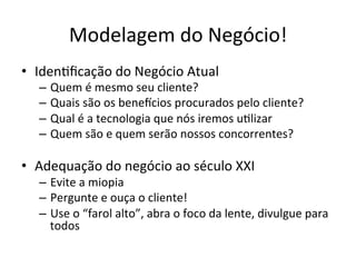 Modelagem	
  do	
  Negócio!	
  
•  Iden.ﬁcação	
  do	
  Negócio	
  Atual	
  
    –  Quem	
  é	
  mesmo	
  seu	
  cliente?	
  
    –  Quais	
  são	
  os	
  beneicios	
  procurados	
  pelo	
  cliente?	
  
    –  Qual	
  é	
  a	
  tecnologia	
  que	
  nós	
  iremos	
  u.lizar	
  
    –  Quem	
  são	
  e	
  quem	
  serão	
  nossos	
  concorrentes?	
  

•  Adequação	
  do	
  negócio	
  ao	
  século	
  XXI	
  
    –  Evite	
  a	
  miopia	
  
    –  Pergunte	
  e	
  ouça	
  o	
  cliente!	
  
    –  Use	
  o	
  “farol	
  alto”,	
  abra	
  o	
  foco	
  da	
  lente,	
  divulgue	
  para	
  
       todos	
  
 