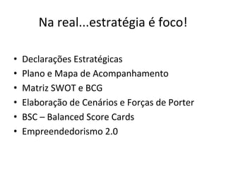 Na	
  real...estratégia	
  é	
  foco!	
  

•    Declarações	
  Estratégicas	
  
•    Plano	
  e	
  Mapa	
  de	
  Acompanhamento	
  
•    Matriz	
  SWOT	
  e	
  BCG	
  
•    Elaboração	
  de	
  Cenários	
  e	
  Forças	
  de	
  Porter	
  
•    BSC	
  –	
  Balanced	
  Score	
  Cards	
  
•    Empreendedorismo	
  2.0	
  
 