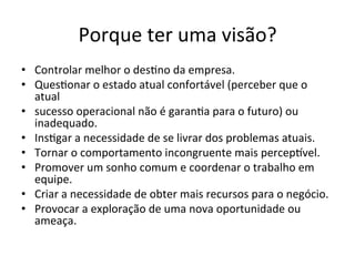 Porque	
  ter	
  uma	
  visão?	
  
•  Controlar	
  melhor	
  o	
  des.no	
  da	
  empresa.	
  
•  Ques.onar	
  o	
  estado	
  atual	
  confortável	
  (perceber	
  que	
  o	
  
   atual	
  
•  sucesso	
  operacional	
  não	
  é	
  garan.a	
  para	
  o	
  futuro)	
  ou	
  
   inadequado.	
  
•  Ins.gar	
  a	
  necessidade	
  de	
  se	
  livrar	
  dos	
  problemas	
  atuais.	
  
•  Tornar	
  o	
  comportamento	
  incongruente	
  mais	
  percep€vel.	
  
•  Promover	
  um	
  sonho	
  comum	
  e	
  coordenar	
  o	
  trabalho	
  em	
  
   equipe.	
  
•  Criar	
  a	
  necessidade	
  de	
  obter	
  mais	
  recursos	
  para	
  o	
  negócio.	
  
•  Provocar	
  a	
  exploração	
  de	
  uma	
  nova	
  oportunidade	
  ou	
  
   ameaça.	
  
 