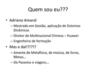 Quem	
  sou	
  eu???	
  
•  Adriano	
  Amaral	
  
    –  Mestrado	
  em	
  Gestão,	
  aplicação	
  de	
  Sistemas	
  
       Dinâmicos	
  
    –  Diretor	
  de	
  Mul.nacional	
  Chinesa	
  –	
  Huawei	
  
    –  Engenheiro	
  de	
  formação	
  
•  Mas	
  e	
  daí!?!?!?	
  
    –  Amante	
  de	
  Metaisica,	
  de	
  música,	
  de	
  livros,	
  
       ﬁllmes...	
  
    –  De	
  Passeios	
  e	
  viagens...	
  
 