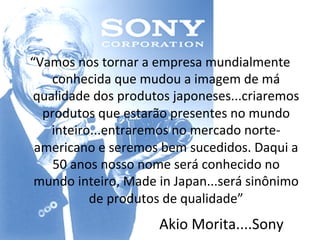 “Vamos	
  nos	
  tornar	
  a	
  empresa	
  mundialmente	
  
    conhecida	
  que	
  mudou	
  a	
  imagem	
  de	
  má	
  
 qualidade	
  dos	
  produtos	
  japoneses...criaremos	
  
  produtos	
  que	
  estarão	
  presentes	
  no	
  mundo	
  
    inteiro...entraremos	
  no	
  mercado	
  norte-­‐
 americano	
  e	
  seremos	
  bem	
  sucedidos.	
  Daqui	
  a	
  
    50	
  anos	
  nosso	
  nome	
  será	
  conhecido	
  no	
  
 mundo	
  inteiro,	
  Made	
  in	
  Japan...será	
  sinônimo	
  
             de	
  produtos	
  de	
  qualidade”	
  
                              Akio	
  Morita....Sony	
  
 