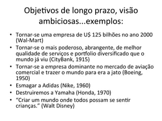 Obje.vos	
  de	
  longo	
  prazo,	
  visão	
  
           ambiciosas...exemplos:	
  
•  Tornar-­‐se	
  uma	
  empresa	
  de	
  U$	
  125	
  bilhões	
  no	
  ano	
  2000	
  
   (Wal-­‐Mart)	
  
•  Tornar-­‐se	
  o	
  mais	
  poderoso,	
  abrangente,	
  de	
  melhor	
  
   qualidade	
  de	
  serviços	
  e	
  porzolio	
  diversiﬁcado	
  que	
  o	
  
   mundo	
  já	
  viu	
  (CityBank,	
  1915)	
  
•  Tornar-­‐se	
  a	
  empresa	
  dominante	
  no	
  mercado	
  de	
  aviação	
  
   comercial	
  e	
  trazer	
  o	
  mundo	
  para	
  era	
  a	
  jato	
  (Boeing,	
  
   1950)	
  
•  Esmagar	
  a	
  Adidas	
  (Nike,	
  1960)	
  
•  Destruiremos	
  a	
  Yamaha	
  (Honda,	
  1970)	
  
•  “Criar	
  um	
  mundo	
  onde	
  todos	
  possam	
  se	
  sen.r	
  
   crianças.”	
  (Walt	
  Disney)	
  
 