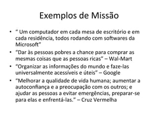 Exemplos	
  de	
  Missão	
  
•  “	
  Um	
  computador	
  em	
  cada	
  mesa	
  de	
  escritório	
  e	
  em	
  
   cada	
  residência,	
  todos	
  rodando	
  com	
  soywares	
  da	
  
   Microsoy”	
  	
  
•  “Dar	
  às	
  pessoas	
  pobres	
  a	
  chance	
  para	
  comprar	
  as	
  
   mesmas	
  coisas	
  que	
  as	
  pessoas	
  ricas”	
  –	
  Wal-­‐Mart	
  
•  “Organizar	
  as	
  informações	
  do	
  mundo	
  e	
  faze-­‐las	
  
   universalmente	
  acessíveis	
  e	
  úteis”	
  –	
  Google	
  
•  “Melhorar	
  a	
  qualidade	
  de	
  vida	
  humana;	
  aumentar	
  a	
  
   autoconﬁança	
  e	
  a	
  preocupação	
  com	
  os	
  outros;	
  e	
  
   ajudar	
  as	
  pessoas	
  a	
  evitar	
  emergências,	
  preparar-­‐se	
  
   para	
  elas	
  e	
  enfrentá-­‐las.”	
  –	
  Cruz	
  Vermelha	
  
 