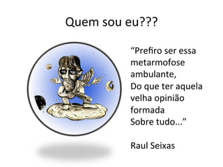 Quem	
  sou	
  eu???	
  

                “Preﬁro	
  ser	
  essa	
  
                metarmofose	
  
                ambulante,	
  
                Do	
  que	
  ter	
  aquela	
  
                velha	
  opinião	
  
                formada	
  
                Sobre	
  tudo...”	
  
                	
  
                Raul	
  Seixas	
  
 