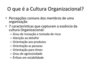 O	
  que	
  é	
  a	
  Cultura	
  Organizacional?	
  
•  Percepções	
  comuns	
  dos	
  membros	
  de	
  uma	
  
   organização	
  
•  7	
  caracterís.cas	
  que	
  capturam	
  a	
  essência	
  da	
  
   cultura	
  Organizacional:	
  
    –  Grau	
  de	
  inovação	
  e	
  tomada	
  de	
  risco	
  
    –  Atenção	
  ao	
  detalhe	
  
    –  Orientação	
  aos	
  produtos	
  
    –  Orientação	
  as	
  pessoas	
  
    –  Orientação	
  para	
  .mes	
  
    –  Grau	
  de	
  agressividade	
  
    –  Ênfase	
  em	
  estabilidade	
  
 